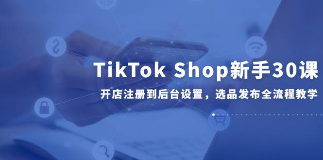 （14960期）TikTok Shop新手30课，开店注册到后台设置，选品发布全流程教学-如意资源网