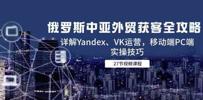 俄罗斯中亚外贸获客全攻略，详解Yandex、VK运营，移动端PC端实操技巧-如意资源网