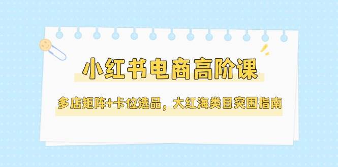 小红书电商高阶课，多店矩阵+卡位选品，大红海类目突围指南（更新5月）-如意资源网
